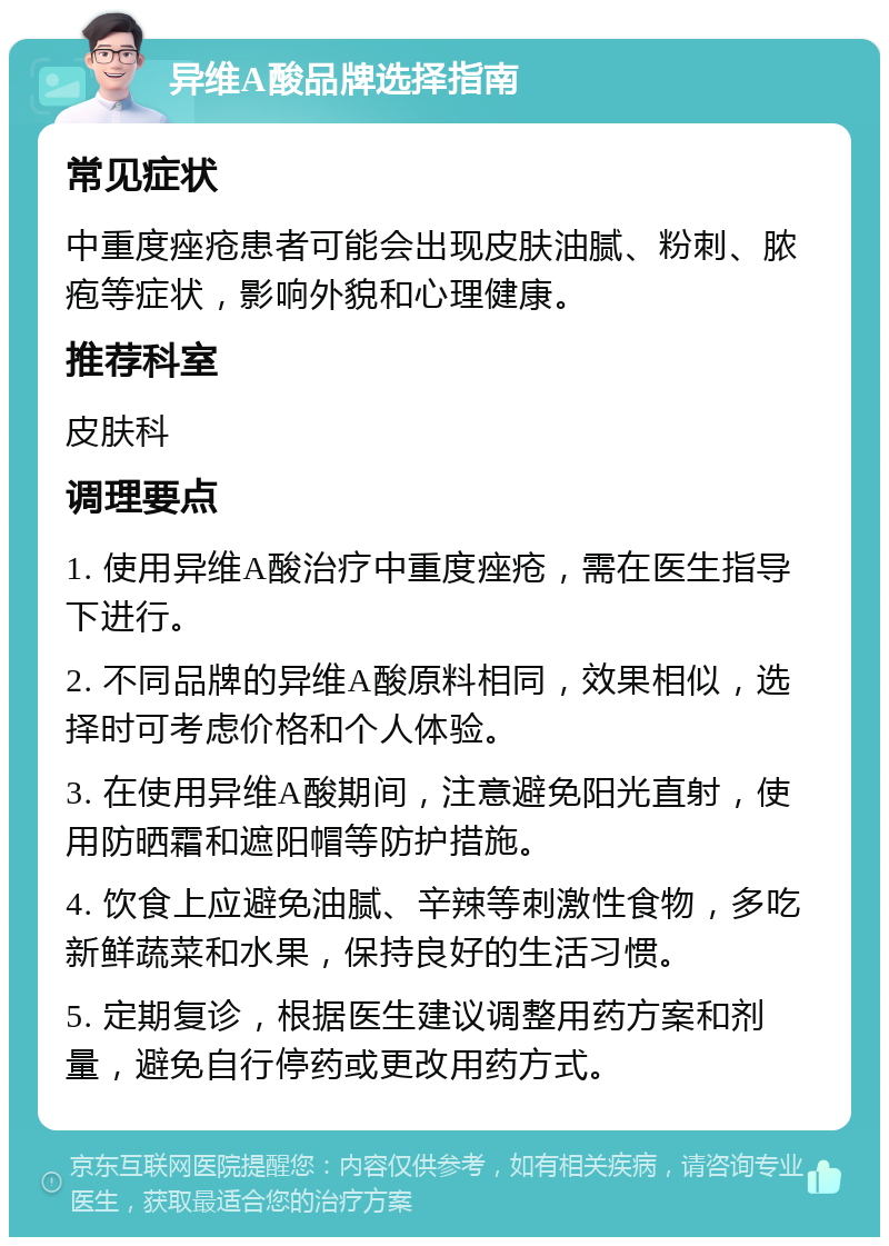 异维A酸品牌选择指南 常见症状 中重度痤疮患者可能会出现皮肤油腻、粉刺、脓疱等症状，影响外貌和心理健康。 推荐科室 皮肤科 调理要点 1. 使用异维A酸治疗中重度痤疮，需在医生指导下进行。 2. 不同品牌的异维A酸原料相同，效果相似，选择时可考虑价格和个人体验。 3. 在使用异维A酸期间，注意避免阳光直射，使用防晒霜和遮阳帽等防护措施。 4. 饮食上应避免油腻、辛辣等刺激性食物，多吃新鲜蔬菜和水果，保持良好的生活习惯。 5. 定期复诊，根据医生建议调整用药方案和剂量，避免自行停药或更改用药方式。