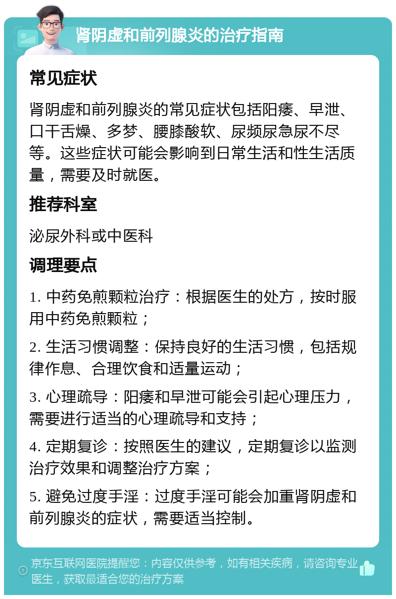 肾阴虚和前列腺炎的治疗指南 常见症状 肾阴虚和前列腺炎的常见症状包括阳痿、早泄、口干舌燥、多梦、腰膝酸软、尿频尿急尿不尽等。这些症状可能会影响到日常生活和性生活质量，需要及时就医。 推荐科室 泌尿外科或中医科 调理要点 1. 中药免煎颗粒治疗：根据医生的处方，按时服用中药免煎颗粒； 2. 生活习惯调整：保持良好的生活习惯，包括规律作息、合理饮食和适量运动； 3. 心理疏导：阳痿和早泄可能会引起心理压力，需要进行适当的心理疏导和支持； 4. 定期复诊：按照医生的建议，定期复诊以监测治疗效果和调整治疗方案； 5. 避免过度手淫：过度手淫可能会加重肾阴虚和前列腺炎的症状，需要适当控制。