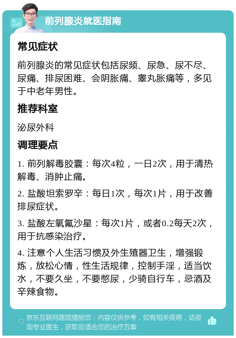 前列腺炎就医指南 常见症状 前列腺炎的常见症状包括尿频、尿急、尿不尽、尿痛、排尿困难、会阴胀痛、睾丸胀痛等，多见于中老年男性。 推荐科室 泌尿外科 调理要点 1. 前列解毒胶囊：每次4粒，一日2次，用于清热解毒、消肿止痛。 2. 盐酸坦索罗辛：每日1次，每次1片，用于改善排尿症状。 3. 盐酸左氧氟沙星：每次1片，或者0.2每天2次，用于抗感染治疗。 4. 注意个人生活习惯及外生殖器卫生，增强锻炼，放松心情，性生活规律，控制手淫，适当饮水，不要久坐，不要憋尿，少骑自行车，忌酒及辛辣食物。