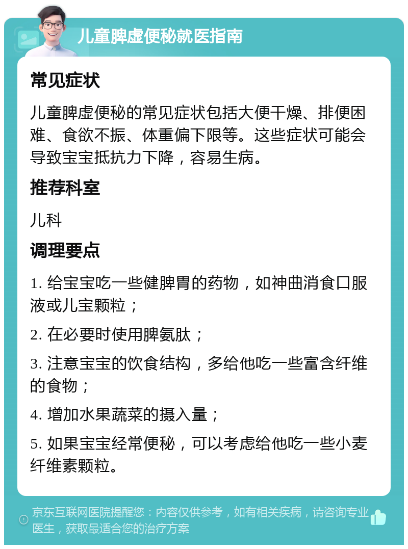 儿童脾虚便秘就医指南 常见症状 儿童脾虚便秘的常见症状包括大便干燥、排便困难、食欲不振、体重偏下限等。这些症状可能会导致宝宝抵抗力下降，容易生病。 推荐科室 儿科 调理要点 1. 给宝宝吃一些健脾胃的药物，如神曲消食口服液或儿宝颗粒； 2. 在必要时使用脾氨肽； 3. 注意宝宝的饮食结构，多给他吃一些富含纤维的食物； 4. 增加水果蔬菜的摄入量； 5. 如果宝宝经常便秘，可以考虑给他吃一些小麦纤维素颗粒。