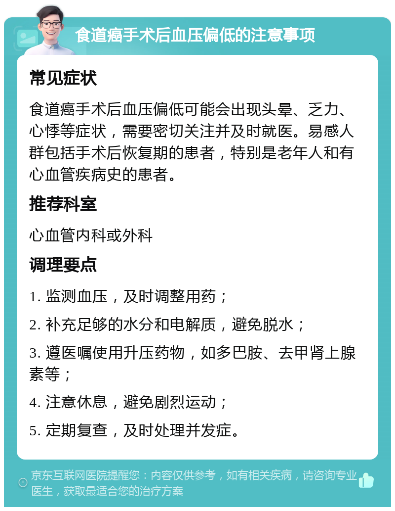 食道癌手术后血压偏低的注意事项 常见症状 食道癌手术后血压偏低可能会出现头晕、乏力、心悸等症状，需要密切关注并及时就医。易感人群包括手术后恢复期的患者，特别是老年人和有心血管疾病史的患者。 推荐科室 心血管内科或外科 调理要点 1. 监测血压，及时调整用药； 2. 补充足够的水分和电解质，避免脱水； 3. 遵医嘱使用升压药物，如多巴胺、去甲肾上腺素等； 4. 注意休息，避免剧烈运动； 5. 定期复查，及时处理并发症。