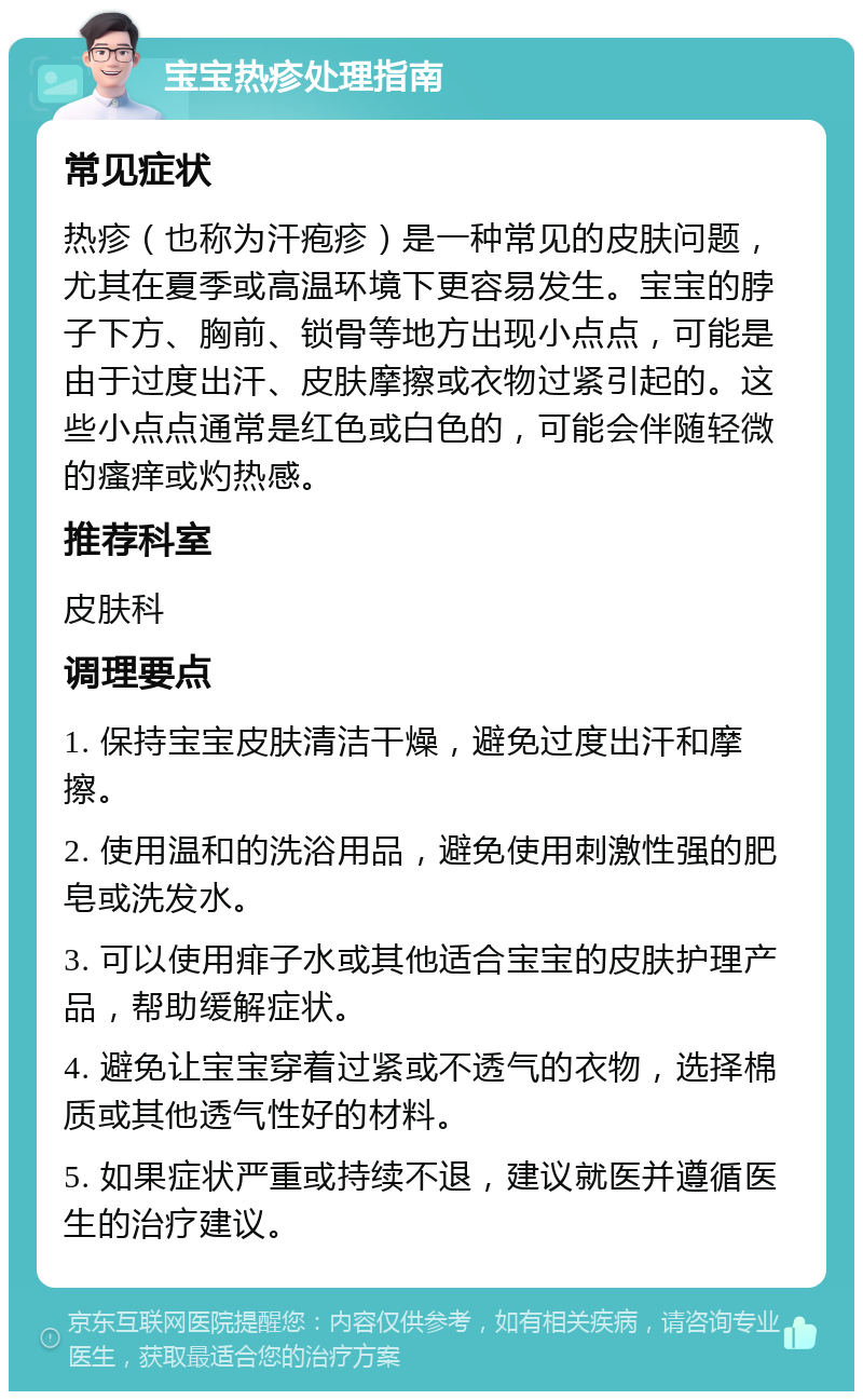 宝宝热疹处理指南 常见症状 热疹（也称为汗疱疹）是一种常见的皮肤问题，尤其在夏季或高温环境下更容易发生。宝宝的脖子下方、胸前、锁骨等地方出现小点点，可能是由于过度出汗、皮肤摩擦或衣物过紧引起的。这些小点点通常是红色或白色的，可能会伴随轻微的瘙痒或灼热感。 推荐科室 皮肤科 调理要点 1. 保持宝宝皮肤清洁干燥，避免过度出汗和摩擦。 2. 使用温和的洗浴用品，避免使用刺激性强的肥皂或洗发水。 3. 可以使用痱子水或其他适合宝宝的皮肤护理产品，帮助缓解症状。 4. 避免让宝宝穿着过紧或不透气的衣物，选择棉质或其他透气性好的材料。 5. 如果症状严重或持续不退，建议就医并遵循医生的治疗建议。