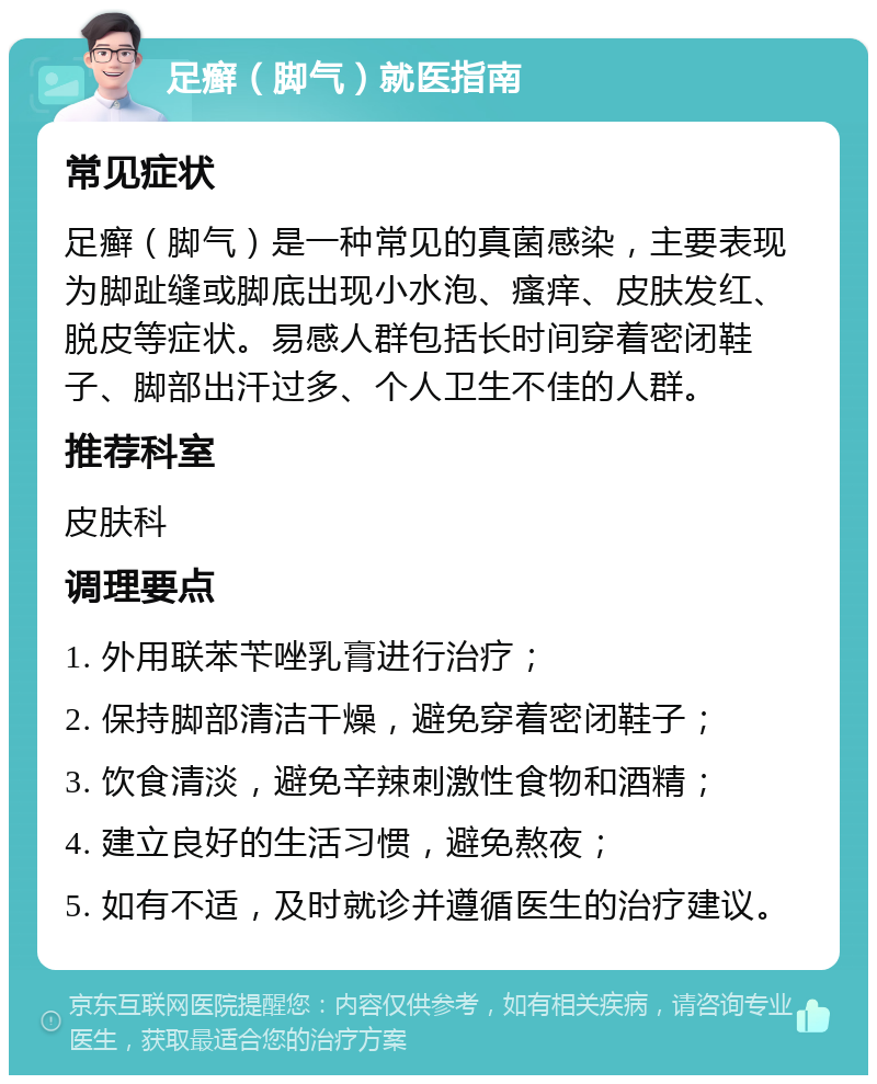 足癣（脚气）就医指南 常见症状 足癣（脚气）是一种常见的真菌感染，主要表现为脚趾缝或脚底出现小水泡、瘙痒、皮肤发红、脱皮等症状。易感人群包括长时间穿着密闭鞋子、脚部出汗过多、个人卫生不佳的人群。 推荐科室 皮肤科 调理要点 1. 外用联苯苄唑乳膏进行治疗； 2. 保持脚部清洁干燥，避免穿着密闭鞋子； 3. 饮食清淡，避免辛辣刺激性食物和酒精； 4. 建立良好的生活习惯，避免熬夜； 5. 如有不适，及时就诊并遵循医生的治疗建议。