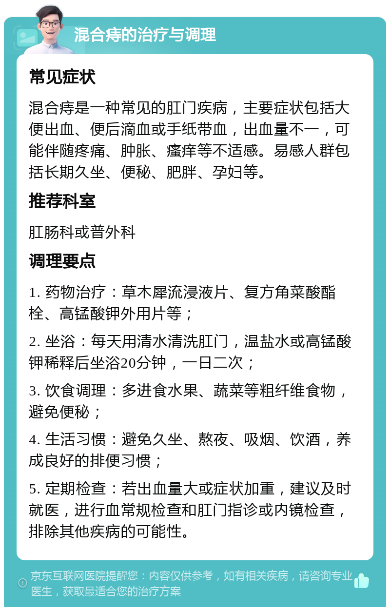 混合痔的治疗与调理 常见症状 混合痔是一种常见的肛门疾病，主要症状包括大便出血、便后滴血或手纸带血，出血量不一，可能伴随疼痛、肿胀、瘙痒等不适感。易感人群包括长期久坐、便秘、肥胖、孕妇等。 推荐科室 肛肠科或普外科 调理要点 1. 药物治疗：草木犀流浸液片、复方角菜酸酯栓、高锰酸钾外用片等； 2. 坐浴：每天用清水清洗肛门，温盐水或高锰酸钾稀释后坐浴20分钟，一日二次； 3. 饮食调理：多进食水果、蔬菜等粗纤维食物，避免便秘； 4. 生活习惯：避免久坐、熬夜、吸烟、饮酒，养成良好的排便习惯； 5. 定期检查：若出血量大或症状加重，建议及时就医，进行血常规检查和肛门指诊或内镜检查，排除其他疾病的可能性。