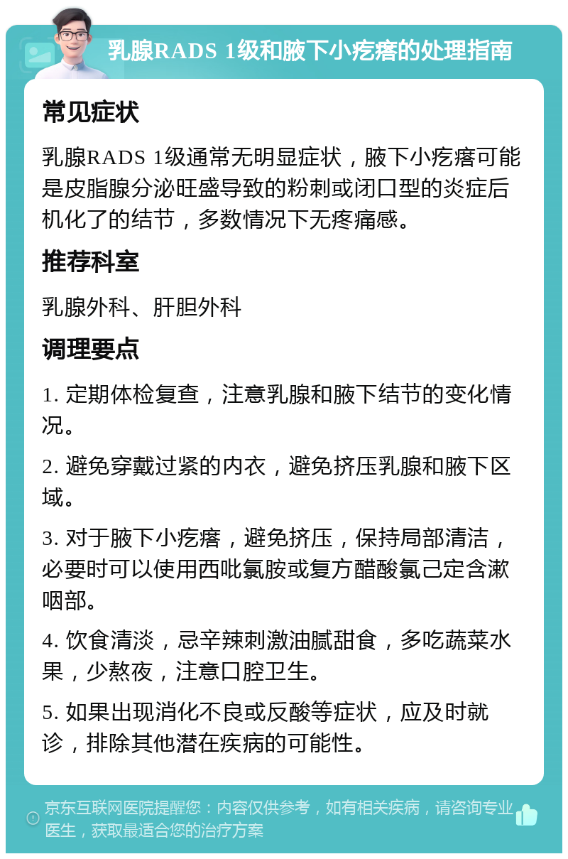 乳腺RADS 1级和腋下小疙瘩的处理指南 常见症状 乳腺RADS 1级通常无明显症状，腋下小疙瘩可能是皮脂腺分泌旺盛导致的粉刺或闭口型的炎症后机化了的结节，多数情况下无疼痛感。 推荐科室 乳腺外科、肝胆外科 调理要点 1. 定期体检复查，注意乳腺和腋下结节的变化情况。 2. 避免穿戴过紧的内衣，避免挤压乳腺和腋下区域。 3. 对于腋下小疙瘩，避免挤压，保持局部清洁，必要时可以使用西吡氯胺或复方醋酸氯己定含漱咽部。 4. 饮食清淡，忌辛辣刺激油腻甜食，多吃蔬菜水果，少熬夜，注意口腔卫生。 5. 如果出现消化不良或反酸等症状，应及时就诊，排除其他潜在疾病的可能性。