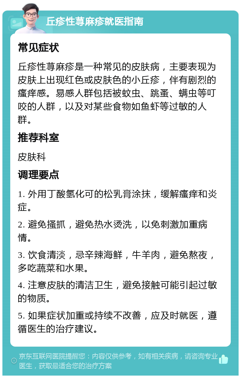 丘疹性荨麻疹就医指南 常见症状 丘疹性荨麻疹是一种常见的皮肤病，主要表现为皮肤上出现红色或皮肤色的小丘疹，伴有剧烈的瘙痒感。易感人群包括被蚊虫、跳蚤、螨虫等叮咬的人群，以及对某些食物如鱼虾等过敏的人群。 推荐科室 皮肤科 调理要点 1. 外用丁酸氢化可的松乳膏涂抹，缓解瘙痒和炎症。 2. 避免搔抓，避免热水烫洗，以免刺激加重病情。 3. 饮食清淡，忌辛辣海鲜，牛羊肉，避免熬夜，多吃蔬菜和水果。 4. 注意皮肤的清洁卫生，避免接触可能引起过敏的物质。 5. 如果症状加重或持续不改善，应及时就医，遵循医生的治疗建议。