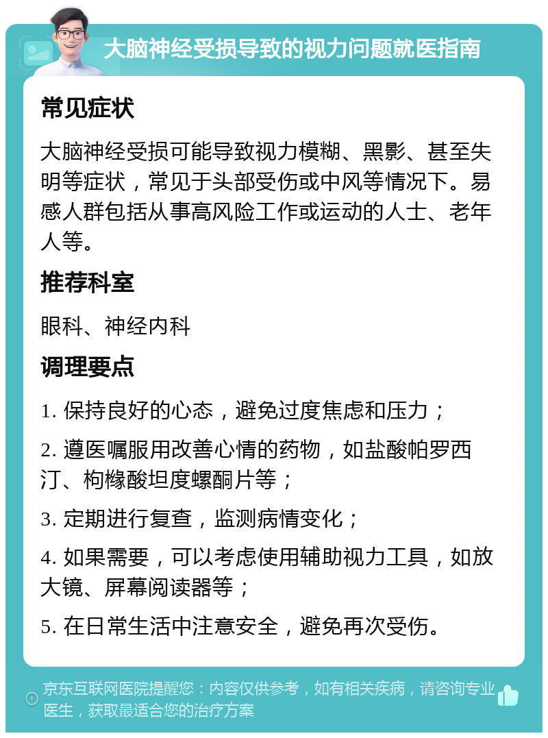 大脑神经受损导致的视力问题就医指南 常见症状 大脑神经受损可能导致视力模糊、黑影、甚至失明等症状，常见于头部受伤或中风等情况下。易感人群包括从事高风险工作或运动的人士、老年人等。 推荐科室 眼科、神经内科 调理要点 1. 保持良好的心态，避免过度焦虑和压力； 2. 遵医嘱服用改善心情的药物，如盐酸帕罗西汀、枸橼酸坦度螺酮片等； 3. 定期进行复查，监测病情变化； 4. 如果需要，可以考虑使用辅助视力工具，如放大镜、屏幕阅读器等； 5. 在日常生活中注意安全，避免再次受伤。