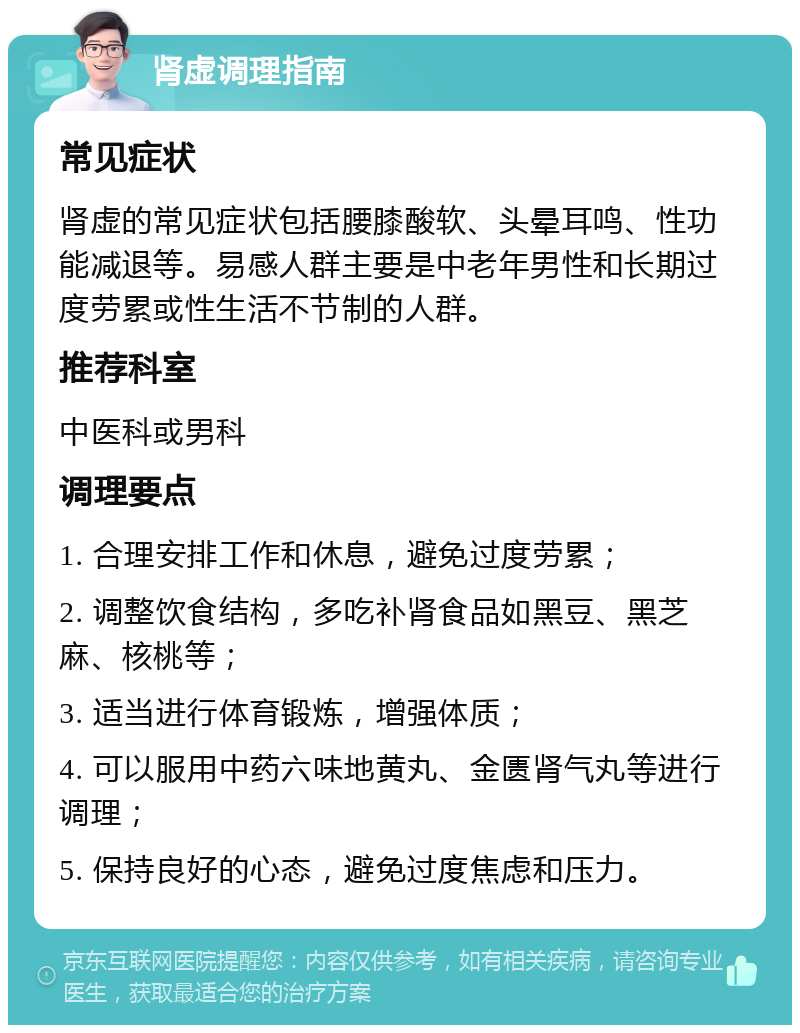 肾虚调理指南 常见症状 肾虚的常见症状包括腰膝酸软、头晕耳鸣、性功能减退等。易感人群主要是中老年男性和长期过度劳累或性生活不节制的人群。 推荐科室 中医科或男科 调理要点 1. 合理安排工作和休息，避免过度劳累； 2. 调整饮食结构，多吃补肾食品如黑豆、黑芝麻、核桃等； 3. 适当进行体育锻炼，增强体质； 4. 可以服用中药六味地黄丸、金匮肾气丸等进行调理； 5. 保持良好的心态，避免过度焦虑和压力。