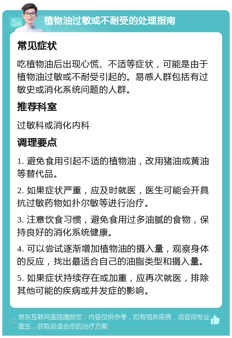 植物油过敏或不耐受的处理指南 常见症状 吃植物油后出现心慌、不适等症状，可能是由于植物油过敏或不耐受引起的。易感人群包括有过敏史或消化系统问题的人群。 推荐科室 过敏科或消化内科 调理要点 1. 避免食用引起不适的植物油，改用猪油或黄油等替代品。 2. 如果症状严重，应及时就医，医生可能会开具抗过敏药物如扑尔敏等进行治疗。 3. 注意饮食习惯，避免食用过多油腻的食物，保持良好的消化系统健康。 4. 可以尝试逐渐增加植物油的摄入量，观察身体的反应，找出最适合自己的油脂类型和摄入量。 5. 如果症状持续存在或加重，应再次就医，排除其他可能的疾病或并发症的影响。