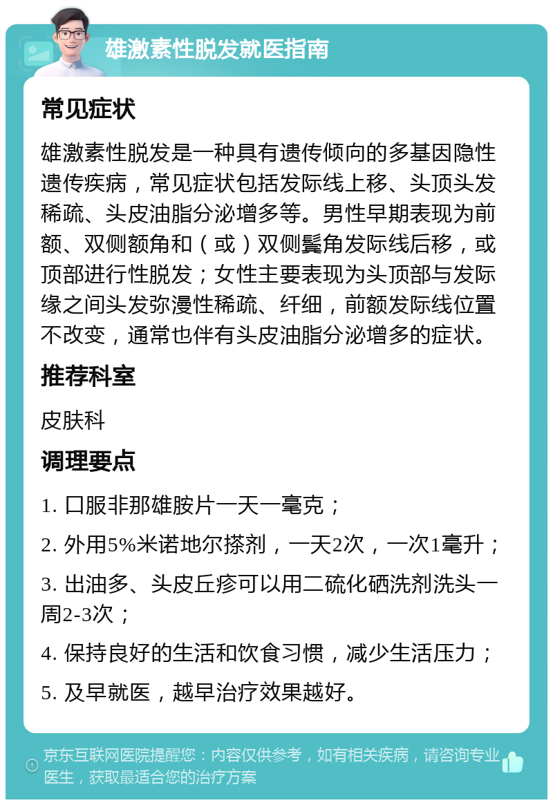 雄激素性脱发就医指南 常见症状 雄激素性脱发是一种具有遗传倾向的多基因隐性遗传疾病，常见症状包括发际线上移、头顶头发稀疏、头皮油脂分泌增多等。男性早期表现为前额、双侧额角和（或）双侧鬓角发际线后移，或顶部进行性脱发；女性主要表现为头顶部与发际缘之间头发弥漫性稀疏、纤细，前额发际线位置不改变，通常也伴有头皮油脂分泌增多的症状。 推荐科室 皮肤科 调理要点 1. 口服非那雄胺片一天一毫克； 2. 外用5%米诺地尔搽剂，一天2次，一次1毫升； 3. 出油多、头皮丘疹可以用二硫化硒洗剂洗头一周2-3次； 4. 保持良好的生活和饮食习惯，减少生活压力； 5. 及早就医，越早治疗效果越好。