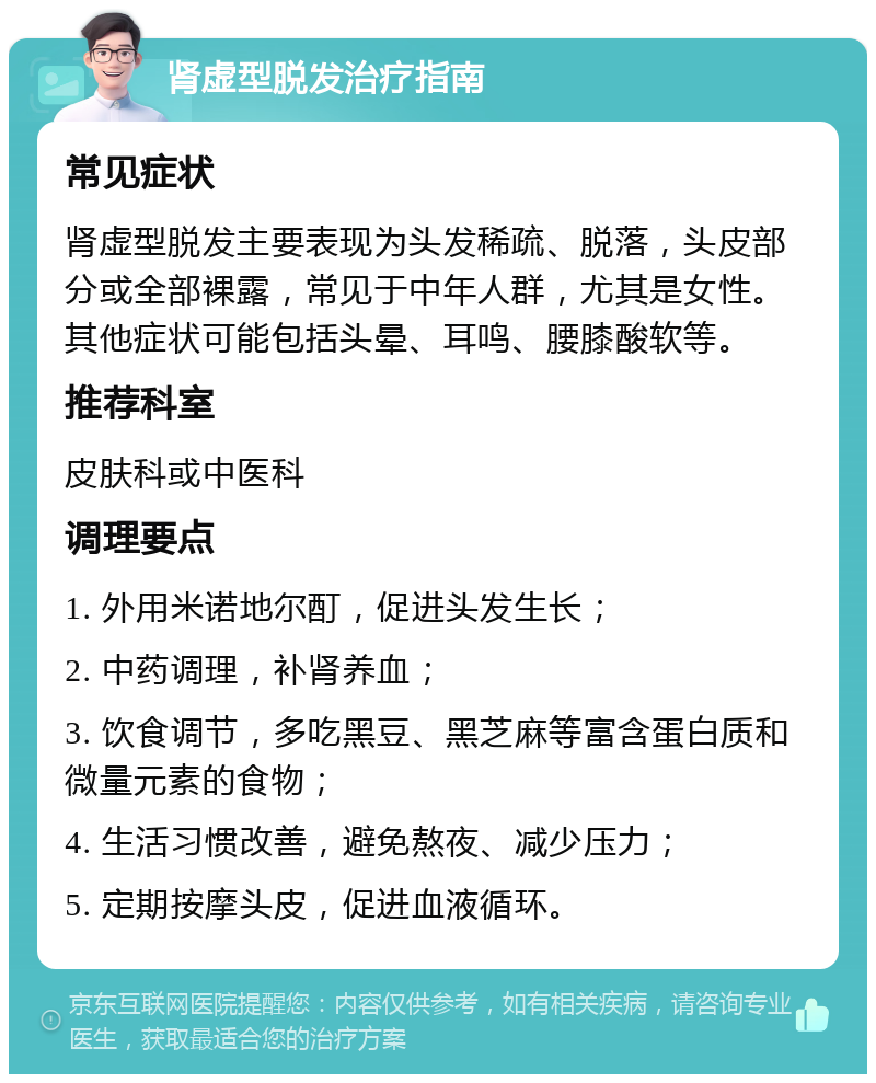 肾虚型脱发治疗指南 常见症状 肾虚型脱发主要表现为头发稀疏、脱落，头皮部分或全部裸露，常见于中年人群，尤其是女性。其他症状可能包括头晕、耳鸣、腰膝酸软等。 推荐科室 皮肤科或中医科 调理要点 1. 外用米诺地尔酊，促进头发生长； 2. 中药调理，补肾养血； 3. 饮食调节，多吃黑豆、黑芝麻等富含蛋白质和微量元素的食物； 4. 生活习惯改善，避免熬夜、减少压力； 5. 定期按摩头皮，促进血液循环。