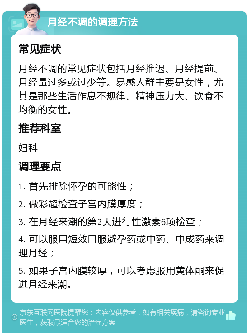 月经不调的调理方法 常见症状 月经不调的常见症状包括月经推迟、月经提前、月经量过多或过少等。易感人群主要是女性，尤其是那些生活作息不规律、精神压力大、饮食不均衡的女性。 推荐科室 妇科 调理要点 1. 首先排除怀孕的可能性； 2. 做彩超检查子宫内膜厚度； 3. 在月经来潮的第2天进行性激素6项检查； 4. 可以服用短效口服避孕药或中药、中成药来调理月经； 5. 如果子宫内膜较厚，可以考虑服用黄体酮来促进月经来潮。