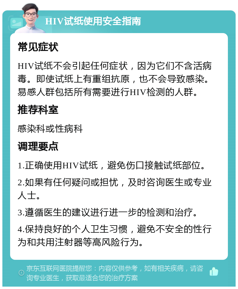 HIV试纸使用安全指南 常见症状 HIV试纸不会引起任何症状，因为它们不含活病毒。即使试纸上有重组抗原，也不会导致感染。易感人群包括所有需要进行HIV检测的人群。 推荐科室 感染科或性病科 调理要点 1.正确使用HIV试纸，避免伤口接触试纸部位。 2.如果有任何疑问或担忧，及时咨询医生或专业人士。 3.遵循医生的建议进行进一步的检测和治疗。 4.保持良好的个人卫生习惯，避免不安全的性行为和共用注射器等高风险行为。