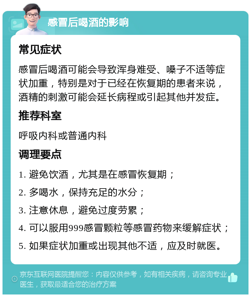 感冒后喝酒的影响 常见症状 感冒后喝酒可能会导致浑身难受、嗓子不适等症状加重，特别是对于已经在恢复期的患者来说，酒精的刺激可能会延长病程或引起其他并发症。 推荐科室 呼吸内科或普通内科 调理要点 1. 避免饮酒，尤其是在感冒恢复期； 2. 多喝水，保持充足的水分； 3. 注意休息，避免过度劳累； 4. 可以服用999感冒颗粒等感冒药物来缓解症状； 5. 如果症状加重或出现其他不适，应及时就医。