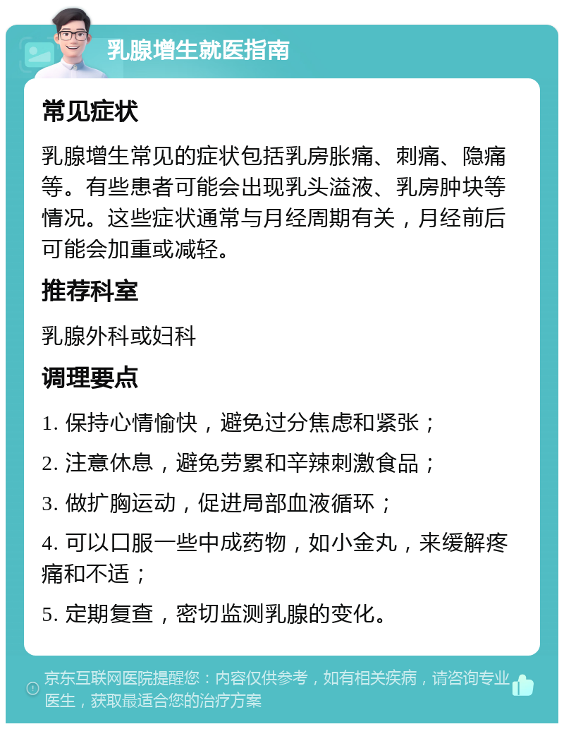 乳腺增生就医指南 常见症状 乳腺增生常见的症状包括乳房胀痛、刺痛、隐痛等。有些患者可能会出现乳头溢液、乳房肿块等情况。这些症状通常与月经周期有关，月经前后可能会加重或减轻。 推荐科室 乳腺外科或妇科 调理要点 1. 保持心情愉快，避免过分焦虑和紧张； 2. 注意休息，避免劳累和辛辣刺激食品； 3. 做扩胸运动，促进局部血液循环； 4. 可以口服一些中成药物，如小金丸，来缓解疼痛和不适； 5. 定期复查，密切监测乳腺的变化。