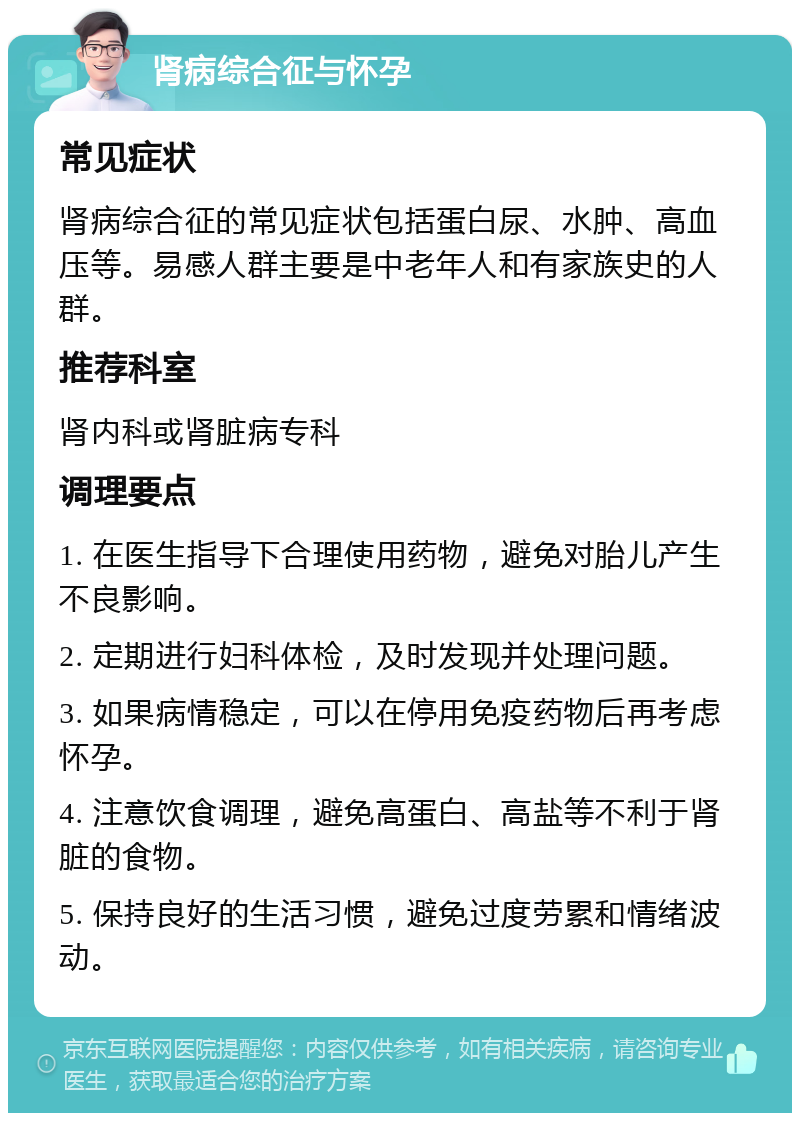 肾病综合征与怀孕 常见症状 肾病综合征的常见症状包括蛋白尿、水肿、高血压等。易感人群主要是中老年人和有家族史的人群。 推荐科室 肾内科或肾脏病专科 调理要点 1. 在医生指导下合理使用药物，避免对胎儿产生不良影响。 2. 定期进行妇科体检，及时发现并处理问题。 3. 如果病情稳定，可以在停用免疫药物后再考虑怀孕。 4. 注意饮食调理，避免高蛋白、高盐等不利于肾脏的食物。 5. 保持良好的生活习惯，避免过度劳累和情绪波动。