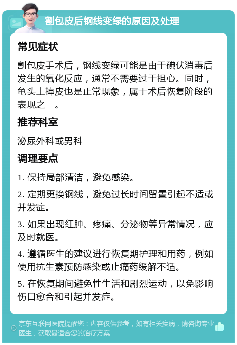 割包皮后钢线变绿的原因及处理 常见症状 割包皮手术后，钢线变绿可能是由于碘伏消毒后发生的氧化反应，通常不需要过于担心。同时，龟头上掉皮也是正常现象，属于术后恢复阶段的表现之一。 推荐科室 泌尿外科或男科 调理要点 1. 保持局部清洁，避免感染。 2. 定期更换钢线，避免过长时间留置引起不适或并发症。 3. 如果出现红肿、疼痛、分泌物等异常情况，应及时就医。 4. 遵循医生的建议进行恢复期护理和用药，例如使用抗生素预防感染或止痛药缓解不适。 5. 在恢复期间避免性生活和剧烈运动，以免影响伤口愈合和引起并发症。