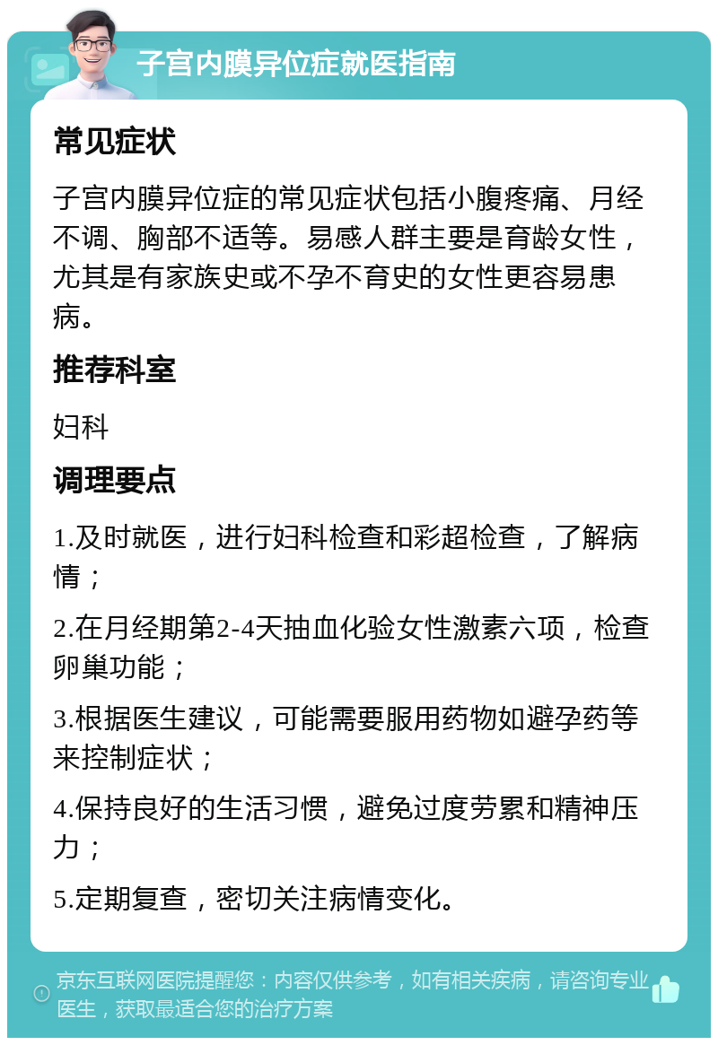 子宫内膜异位症就医指南 常见症状 子宫内膜异位症的常见症状包括小腹疼痛、月经不调、胸部不适等。易感人群主要是育龄女性，尤其是有家族史或不孕不育史的女性更容易患病。 推荐科室 妇科 调理要点 1.及时就医，进行妇科检查和彩超检查，了解病情； 2.在月经期第2-4天抽血化验女性激素六项，检查卵巢功能； 3.根据医生建议，可能需要服用药物如避孕药等来控制症状； 4.保持良好的生活习惯，避免过度劳累和精神压力； 5.定期复查，密切关注病情变化。