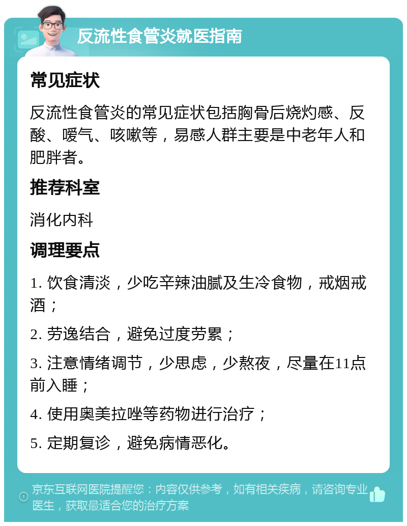 反流性食管炎就医指南 常见症状 反流性食管炎的常见症状包括胸骨后烧灼感、反酸、嗳气、咳嗽等，易感人群主要是中老年人和肥胖者。 推荐科室 消化内科 调理要点 1. 饮食清淡，少吃辛辣油腻及生冷食物，戒烟戒酒； 2. 劳逸结合，避免过度劳累； 3. 注意情绪调节，少思虑，少熬夜，尽量在11点前入睡； 4. 使用奥美拉唑等药物进行治疗； 5. 定期复诊，避免病情恶化。