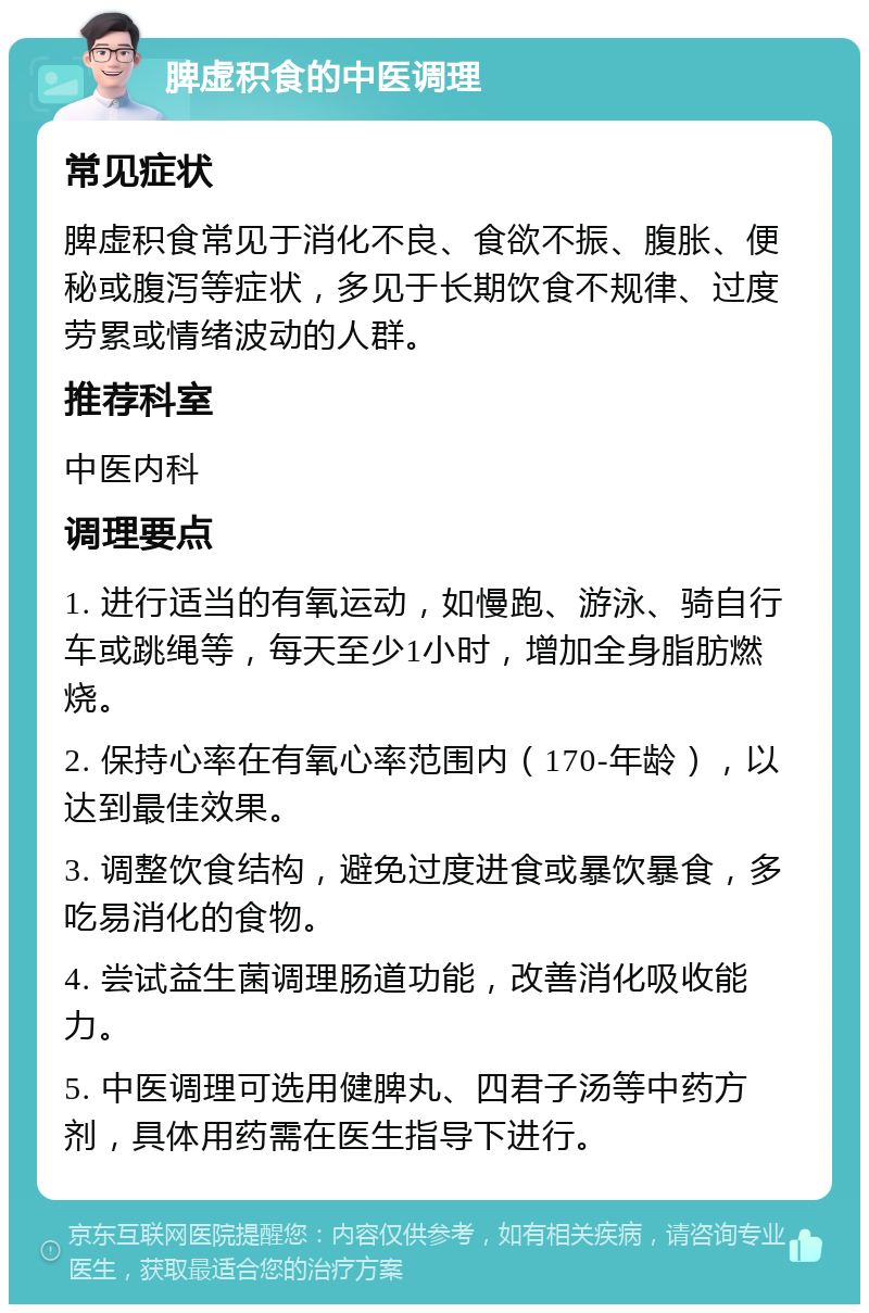 脾虚积食的中医调理 常见症状 脾虚积食常见于消化不良、食欲不振、腹胀、便秘或腹泻等症状，多见于长期饮食不规律、过度劳累或情绪波动的人群。 推荐科室 中医内科 调理要点 1. 进行适当的有氧运动，如慢跑、游泳、骑自行车或跳绳等，每天至少1小时，增加全身脂肪燃烧。 2. 保持心率在有氧心率范围内（170-年龄），以达到最佳效果。 3. 调整饮食结构，避免过度进食或暴饮暴食，多吃易消化的食物。 4. 尝试益生菌调理肠道功能，改善消化吸收能力。 5. 中医调理可选用健脾丸、四君子汤等中药方剂，具体用药需在医生指导下进行。