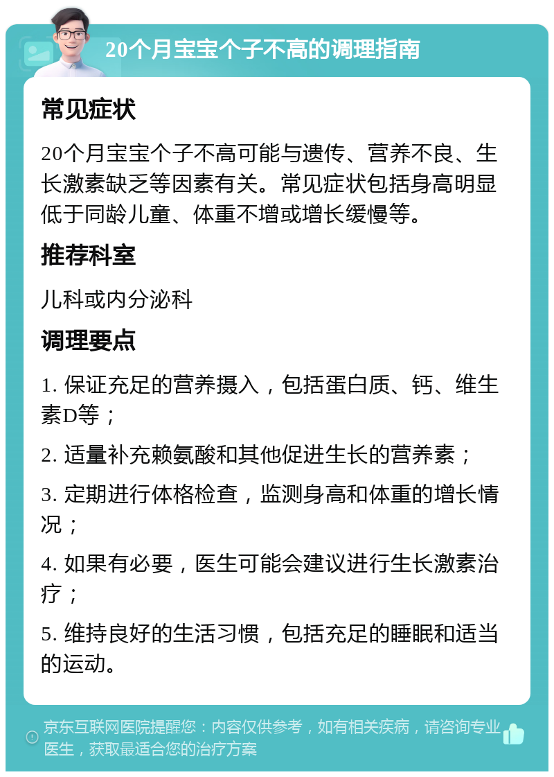 20个月宝宝个子不高的调理指南 常见症状 20个月宝宝个子不高可能与遗传、营养不良、生长激素缺乏等因素有关。常见症状包括身高明显低于同龄儿童、体重不增或增长缓慢等。 推荐科室 儿科或内分泌科 调理要点 1. 保证充足的营养摄入，包括蛋白质、钙、维生素D等； 2. 适量补充赖氨酸和其他促进生长的营养素； 3. 定期进行体格检查，监测身高和体重的增长情况； 4. 如果有必要，医生可能会建议进行生长激素治疗； 5. 维持良好的生活习惯，包括充足的睡眠和适当的运动。