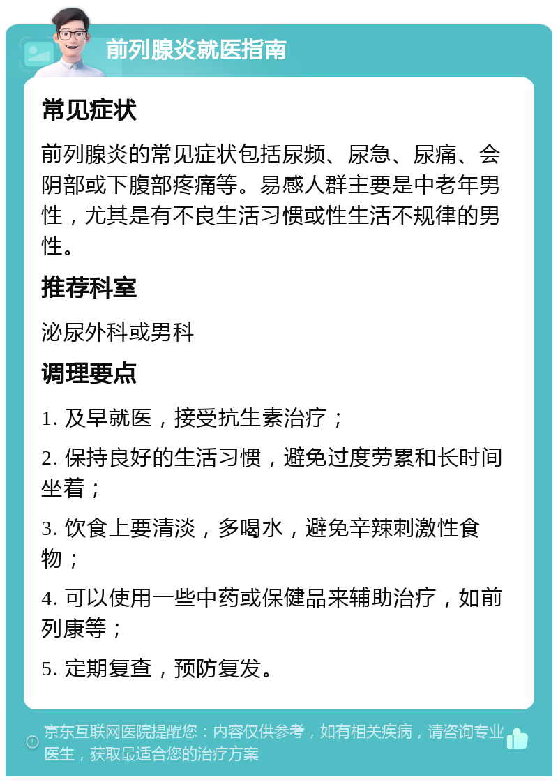 前列腺炎就医指南 常见症状 前列腺炎的常见症状包括尿频、尿急、尿痛、会阴部或下腹部疼痛等。易感人群主要是中老年男性，尤其是有不良生活习惯或性生活不规律的男性。 推荐科室 泌尿外科或男科 调理要点 1. 及早就医，接受抗生素治疗； 2. 保持良好的生活习惯，避免过度劳累和长时间坐着； 3. 饮食上要清淡，多喝水，避免辛辣刺激性食物； 4. 可以使用一些中药或保健品来辅助治疗，如前列康等； 5. 定期复查，预防复发。