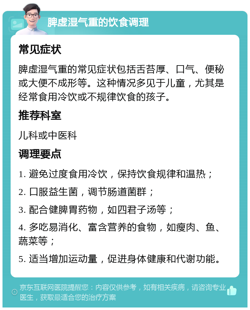 脾虚湿气重的饮食调理 常见症状 脾虚湿气重的常见症状包括舌苔厚、口气、便秘或大便不成形等。这种情况多见于儿童，尤其是经常食用冷饮或不规律饮食的孩子。 推荐科室 儿科或中医科 调理要点 1. 避免过度食用冷饮，保持饮食规律和温热； 2. 口服益生菌，调节肠道菌群； 3. 配合健脾胃药物，如四君子汤等； 4. 多吃易消化、富含营养的食物，如瘦肉、鱼、蔬菜等； 5. 适当增加运动量，促进身体健康和代谢功能。