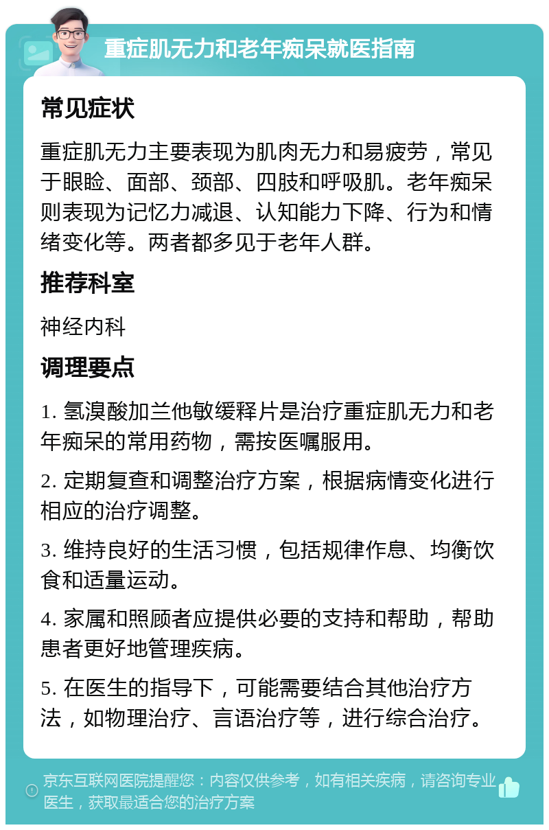 重症肌无力和老年痴呆就医指南 常见症状 重症肌无力主要表现为肌肉无力和易疲劳，常见于眼睑、面部、颈部、四肢和呼吸肌。老年痴呆则表现为记忆力减退、认知能力下降、行为和情绪变化等。两者都多见于老年人群。 推荐科室 神经内科 调理要点 1. 氢溴酸加兰他敏缓释片是治疗重症肌无力和老年痴呆的常用药物，需按医嘱服用。 2. 定期复查和调整治疗方案，根据病情变化进行相应的治疗调整。 3. 维持良好的生活习惯，包括规律作息、均衡饮食和适量运动。 4. 家属和照顾者应提供必要的支持和帮助，帮助患者更好地管理疾病。 5. 在医生的指导下，可能需要结合其他治疗方法，如物理治疗、言语治疗等，进行综合治疗。