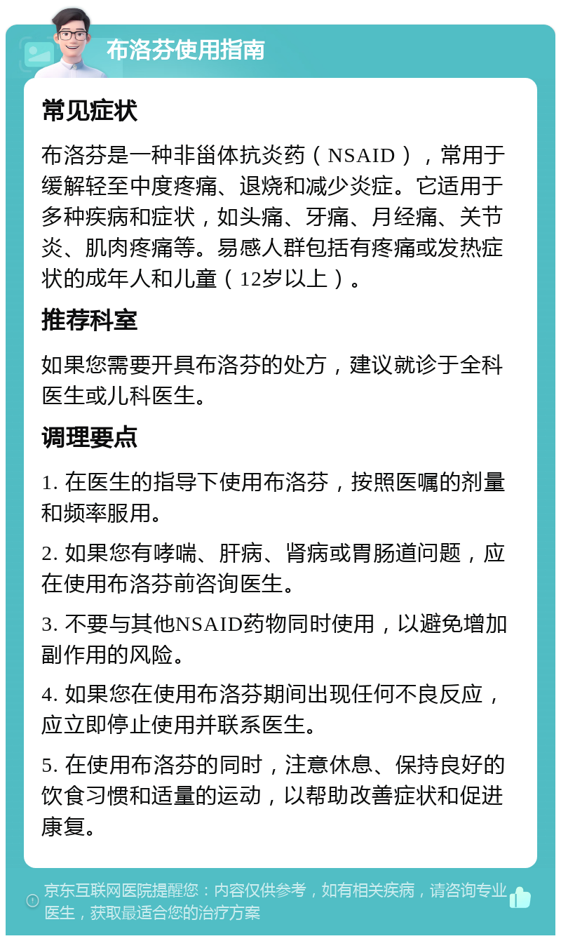 布洛芬使用指南 常见症状 布洛芬是一种非甾体抗炎药（NSAID），常用于缓解轻至中度疼痛、退烧和减少炎症。它适用于多种疾病和症状，如头痛、牙痛、月经痛、关节炎、肌肉疼痛等。易感人群包括有疼痛或发热症状的成年人和儿童（12岁以上）。 推荐科室 如果您需要开具布洛芬的处方，建议就诊于全科医生或儿科医生。 调理要点 1. 在医生的指导下使用布洛芬，按照医嘱的剂量和频率服用。 2. 如果您有哮喘、肝病、肾病或胃肠道问题，应在使用布洛芬前咨询医生。 3. 不要与其他NSAID药物同时使用，以避免增加副作用的风险。 4. 如果您在使用布洛芬期间出现任何不良反应，应立即停止使用并联系医生。 5. 在使用布洛芬的同时，注意休息、保持良好的饮食习惯和适量的运动，以帮助改善症状和促进康复。