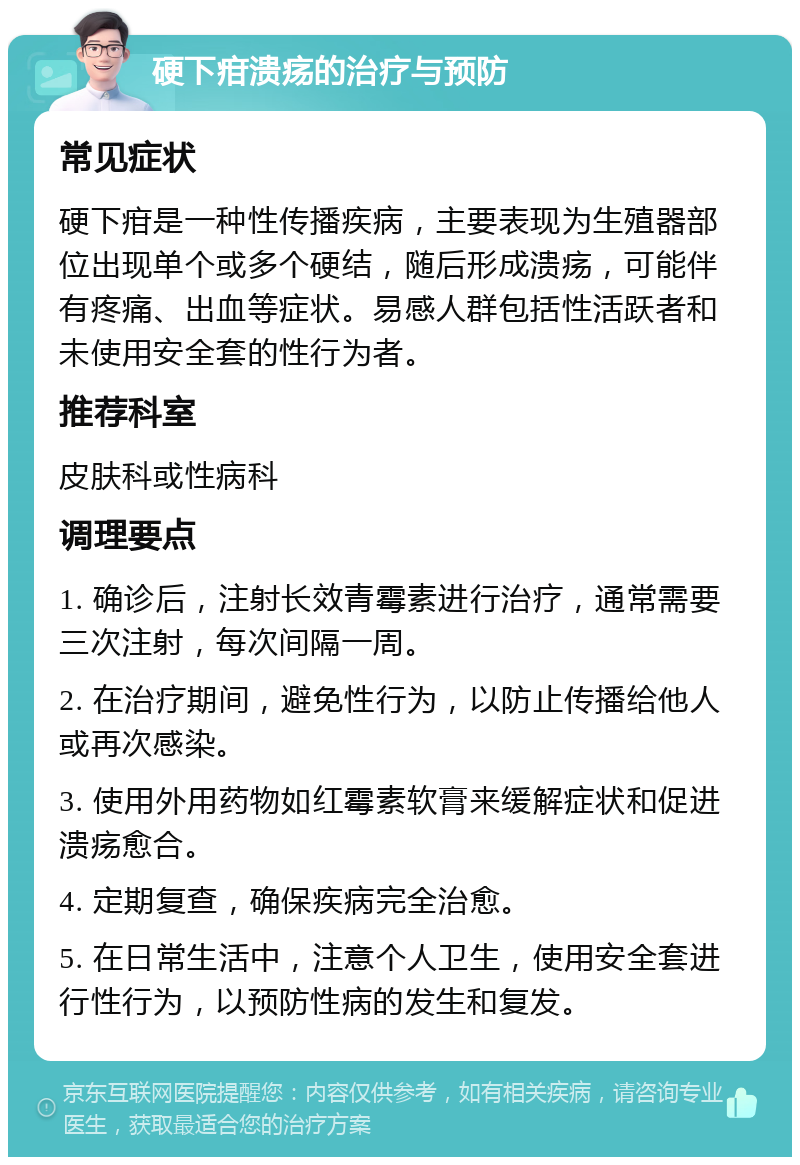 硬下疳溃疡的治疗与预防 常见症状 硬下疳是一种性传播疾病，主要表现为生殖器部位出现单个或多个硬结，随后形成溃疡，可能伴有疼痛、出血等症状。易感人群包括性活跃者和未使用安全套的性行为者。 推荐科室 皮肤科或性病科 调理要点 1. 确诊后，注射长效青霉素进行治疗，通常需要三次注射，每次间隔一周。 2. 在治疗期间，避免性行为，以防止传播给他人或再次感染。 3. 使用外用药物如红霉素软膏来缓解症状和促进溃疡愈合。 4. 定期复查，确保疾病完全治愈。 5. 在日常生活中，注意个人卫生，使用安全套进行性行为，以预防性病的发生和复发。