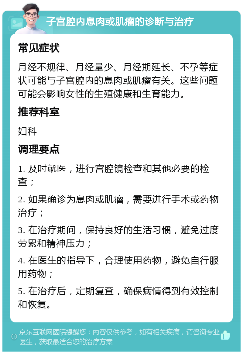 子宫腔内息肉或肌瘤的诊断与治疗 常见症状 月经不规律、月经量少、月经期延长、不孕等症状可能与子宫腔内的息肉或肌瘤有关。这些问题可能会影响女性的生殖健康和生育能力。 推荐科室 妇科 调理要点 1. 及时就医，进行宫腔镜检查和其他必要的检查； 2. 如果确诊为息肉或肌瘤，需要进行手术或药物治疗； 3. 在治疗期间，保持良好的生活习惯，避免过度劳累和精神压力； 4. 在医生的指导下，合理使用药物，避免自行服用药物； 5. 在治疗后，定期复查，确保病情得到有效控制和恢复。