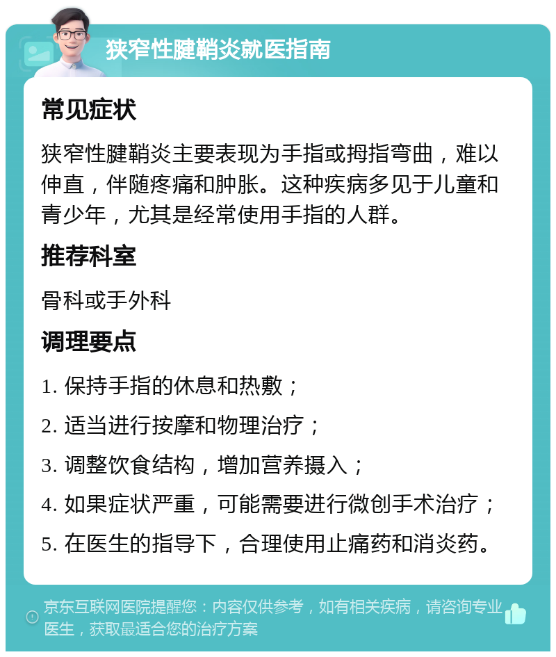 狭窄性腱鞘炎就医指南 常见症状 狭窄性腱鞘炎主要表现为手指或拇指弯曲，难以伸直，伴随疼痛和肿胀。这种疾病多见于儿童和青少年，尤其是经常使用手指的人群。 推荐科室 骨科或手外科 调理要点 1. 保持手指的休息和热敷； 2. 适当进行按摩和物理治疗； 3. 调整饮食结构，增加营养摄入； 4. 如果症状严重，可能需要进行微创手术治疗； 5. 在医生的指导下，合理使用止痛药和消炎药。