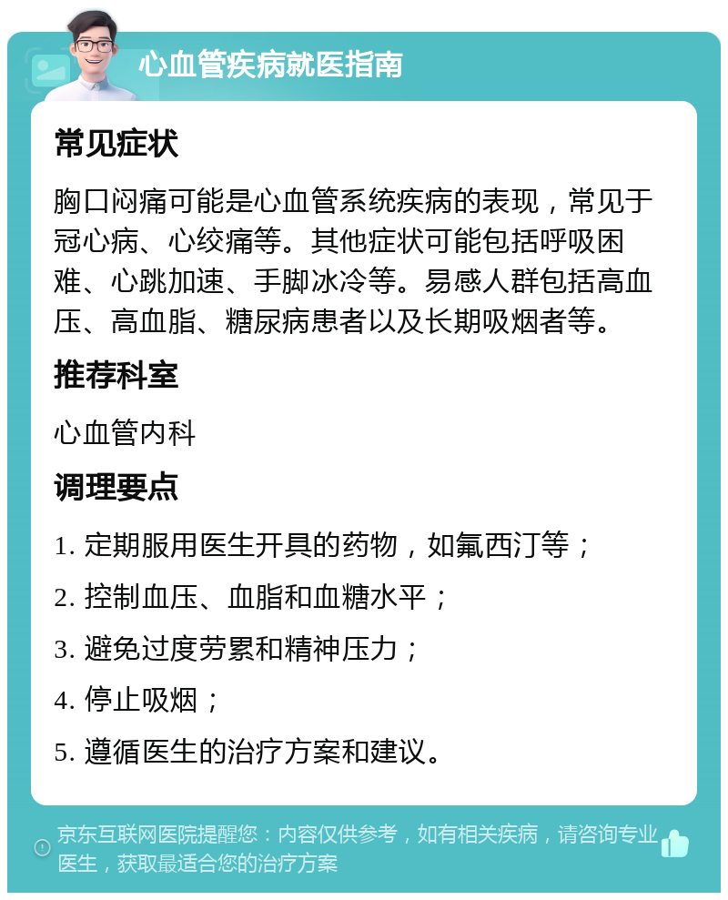 心血管疾病就医指南 常见症状 胸口闷痛可能是心血管系统疾病的表现，常见于冠心病、心绞痛等。其他症状可能包括呼吸困难、心跳加速、手脚冰冷等。易感人群包括高血压、高血脂、糖尿病患者以及长期吸烟者等。 推荐科室 心血管内科 调理要点 1. 定期服用医生开具的药物，如氟西汀等； 2. 控制血压、血脂和血糖水平； 3. 避免过度劳累和精神压力； 4. 停止吸烟； 5. 遵循医生的治疗方案和建议。