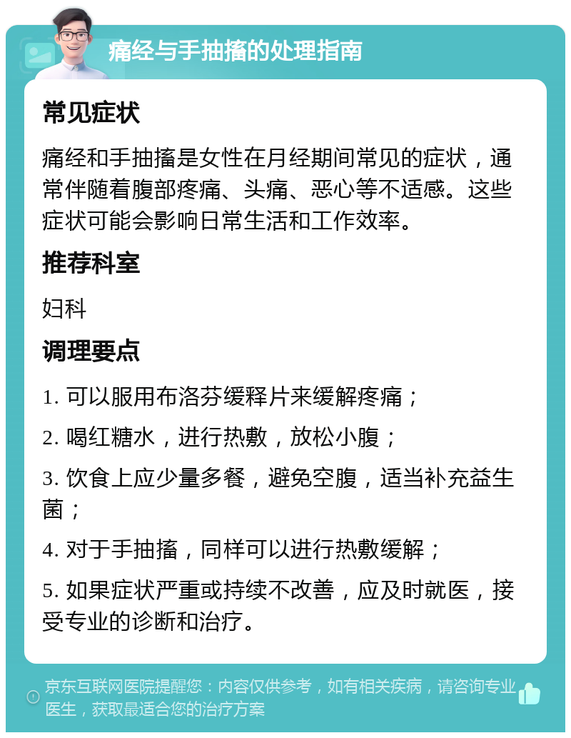 痛经与手抽搐的处理指南 常见症状 痛经和手抽搐是女性在月经期间常见的症状，通常伴随着腹部疼痛、头痛、恶心等不适感。这些症状可能会影响日常生活和工作效率。 推荐科室 妇科 调理要点 1. 可以服用布洛芬缓释片来缓解疼痛； 2. 喝红糖水，进行热敷，放松小腹； 3. 饮食上应少量多餐，避免空腹，适当补充益生菌； 4. 对于手抽搐，同样可以进行热敷缓解； 5. 如果症状严重或持续不改善，应及时就医，接受专业的诊断和治疗。