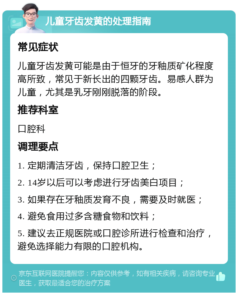 儿童牙齿发黄的处理指南 常见症状 儿童牙齿发黄可能是由于恒牙的牙釉质矿化程度高所致，常见于新长出的四颗牙齿。易感人群为儿童，尤其是乳牙刚刚脱落的阶段。 推荐科室 口腔科 调理要点 1. 定期清洁牙齿，保持口腔卫生； 2. 14岁以后可以考虑进行牙齿美白项目； 3. 如果存在牙釉质发育不良，需要及时就医； 4. 避免食用过多含糖食物和饮料； 5. 建议去正规医院或口腔诊所进行检查和治疗，避免选择能力有限的口腔机构。