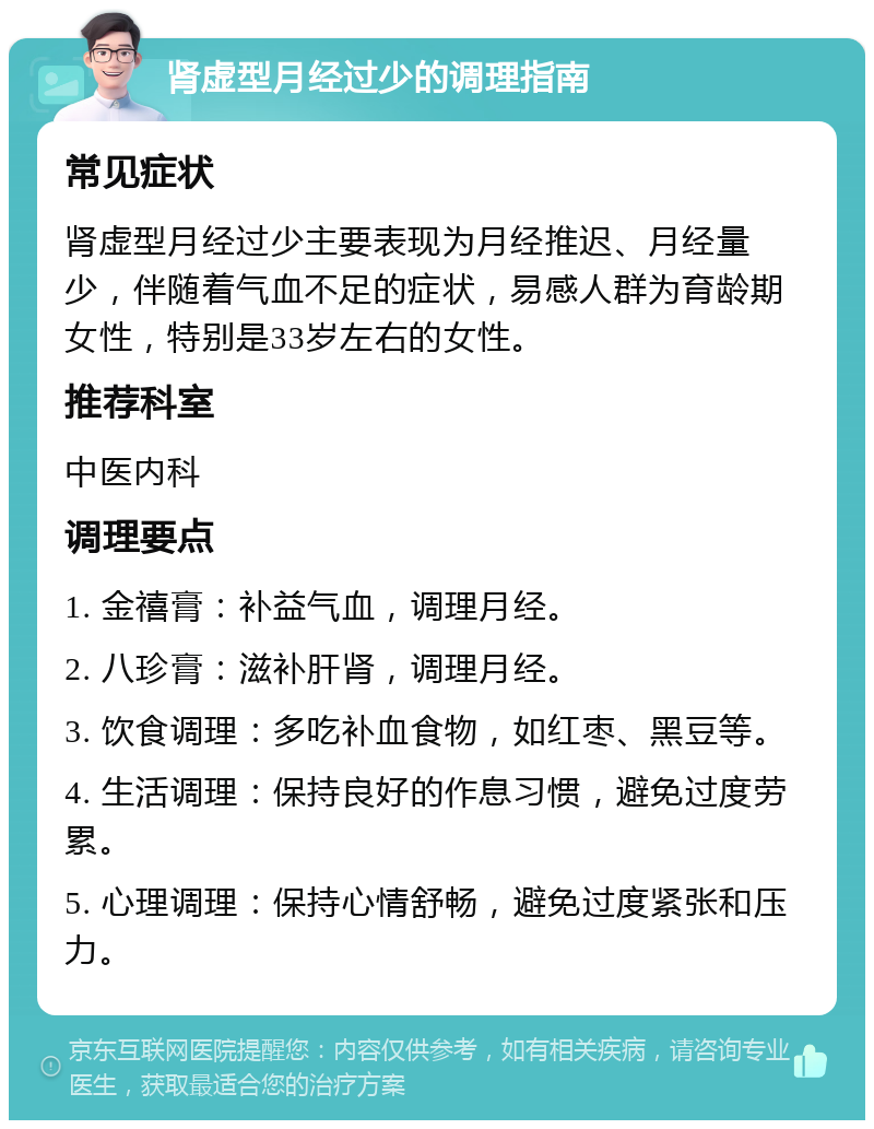 肾虚型月经过少的调理指南 常见症状 肾虚型月经过少主要表现为月经推迟、月经量少，伴随着气血不足的症状，易感人群为育龄期女性，特别是33岁左右的女性。 推荐科室 中医内科 调理要点 1. 金禧膏：补益气血，调理月经。 2. 八珍膏：滋补肝肾，调理月经。 3. 饮食调理：多吃补血食物，如红枣、黑豆等。 4. 生活调理：保持良好的作息习惯，避免过度劳累。 5. 心理调理：保持心情舒畅，避免过度紧张和压力。