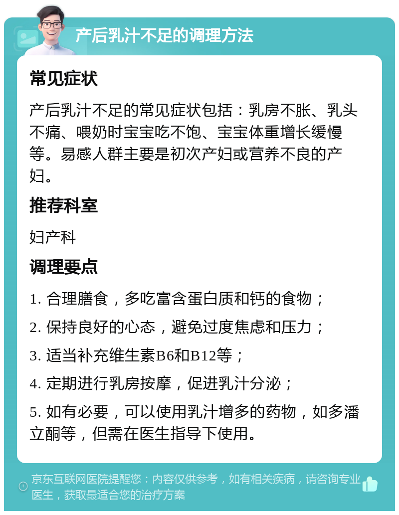 产后乳汁不足的调理方法 常见症状 产后乳汁不足的常见症状包括：乳房不胀、乳头不痛、喂奶时宝宝吃不饱、宝宝体重增长缓慢等。易感人群主要是初次产妇或营养不良的产妇。 推荐科室 妇产科 调理要点 1. 合理膳食，多吃富含蛋白质和钙的食物； 2. 保持良好的心态，避免过度焦虑和压力； 3. 适当补充维生素B6和B12等； 4. 定期进行乳房按摩，促进乳汁分泌； 5. 如有必要，可以使用乳汁增多的药物，如多潘立酮等，但需在医生指导下使用。