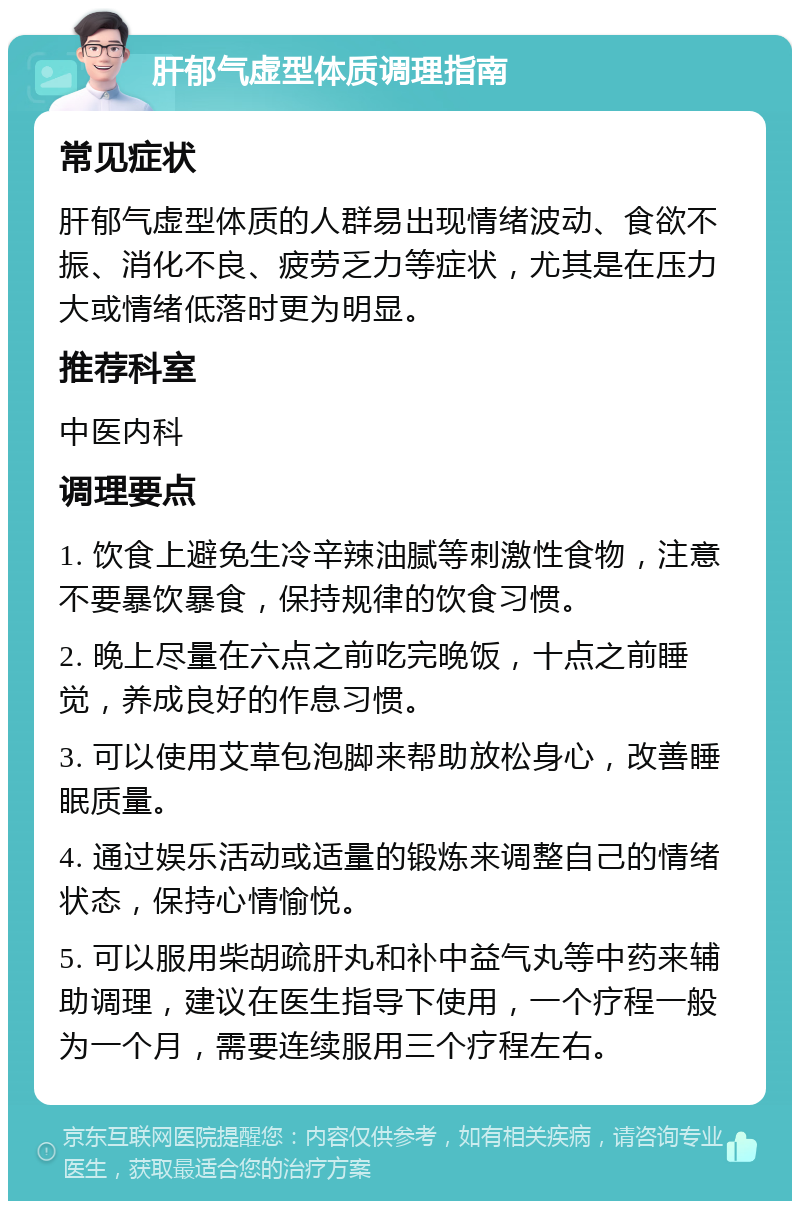 肝郁气虚型体质调理指南 常见症状 肝郁气虚型体质的人群易出现情绪波动、食欲不振、消化不良、疲劳乏力等症状，尤其是在压力大或情绪低落时更为明显。 推荐科室 中医内科 调理要点 1. 饮食上避免生冷辛辣油腻等刺激性食物，注意不要暴饮暴食，保持规律的饮食习惯。 2. 晚上尽量在六点之前吃完晚饭，十点之前睡觉，养成良好的作息习惯。 3. 可以使用艾草包泡脚来帮助放松身心，改善睡眠质量。 4. 通过娱乐活动或适量的锻炼来调整自己的情绪状态，保持心情愉悦。 5. 可以服用柴胡疏肝丸和补中益气丸等中药来辅助调理，建议在医生指导下使用，一个疗程一般为一个月，需要连续服用三个疗程左右。