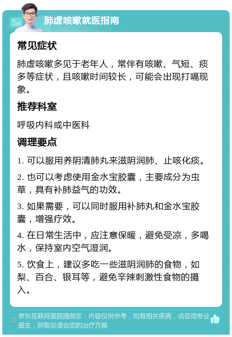 肺虚咳嗽就医指南 常见症状 肺虚咳嗽多见于老年人，常伴有咳嗽、气短、痰多等症状，且咳嗽时间较长，可能会出现打嗝现象。 推荐科室 呼吸内科或中医科 调理要点 1. 可以服用养阴清肺丸来滋阴润肺、止咳化痰。 2. 也可以考虑使用金水宝胶囊，主要成分为虫草，具有补肺益气的功效。 3. 如果需要，可以同时服用补肺丸和金水宝胶囊，增强疗效。 4. 在日常生活中，应注意保暖，避免受凉，多喝水，保持室内空气湿润。 5. 饮食上，建议多吃一些滋阴润肺的食物，如梨、百合、银耳等，避免辛辣刺激性食物的摄入。