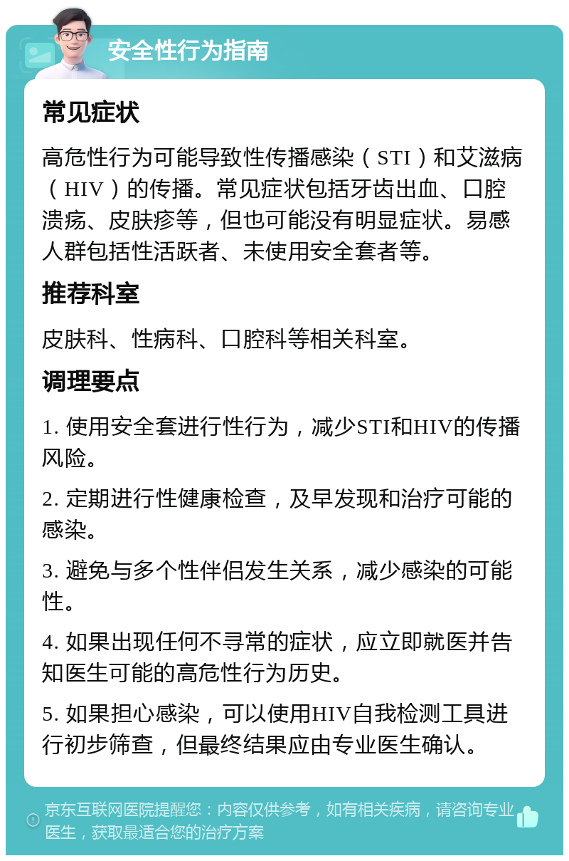 安全性行为指南 常见症状 高危性行为可能导致性传播感染（STI）和艾滋病（HIV）的传播。常见症状包括牙齿出血、口腔溃疡、皮肤疹等，但也可能没有明显症状。易感人群包括性活跃者、未使用安全套者等。 推荐科室 皮肤科、性病科、口腔科等相关科室。 调理要点 1. 使用安全套进行性行为，减少STI和HIV的传播风险。 2. 定期进行性健康检查，及早发现和治疗可能的感染。 3. 避免与多个性伴侣发生关系，减少感染的可能性。 4. 如果出现任何不寻常的症状，应立即就医并告知医生可能的高危性行为历史。 5. 如果担心感染，可以使用HIV自我检测工具进行初步筛查，但最终结果应由专业医生确认。