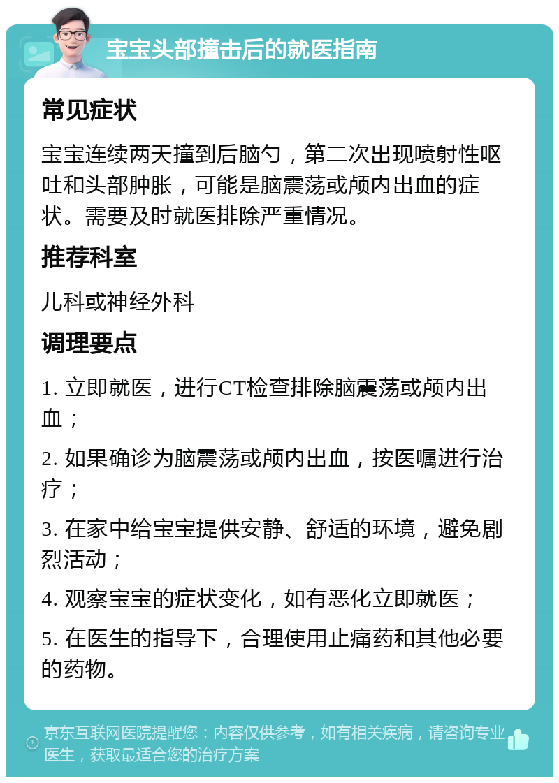 宝宝头部撞击后的就医指南 常见症状 宝宝连续两天撞到后脑勺，第二次出现喷射性呕吐和头部肿胀，可能是脑震荡或颅内出血的症状。需要及时就医排除严重情况。 推荐科室 儿科或神经外科 调理要点 1. 立即就医，进行CT检查排除脑震荡或颅内出血； 2. 如果确诊为脑震荡或颅内出血，按医嘱进行治疗； 3. 在家中给宝宝提供安静、舒适的环境，避免剧烈活动； 4. 观察宝宝的症状变化，如有恶化立即就医； 5. 在医生的指导下，合理使用止痛药和其他必要的药物。