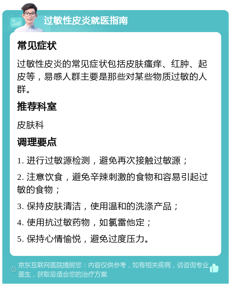 过敏性皮炎就医指南 常见症状 过敏性皮炎的常见症状包括皮肤瘙痒、红肿、起皮等，易感人群主要是那些对某些物质过敏的人群。 推荐科室 皮肤科 调理要点 1. 进行过敏源检测，避免再次接触过敏源； 2. 注意饮食，避免辛辣刺激的食物和容易引起过敏的食物； 3. 保持皮肤清洁，使用温和的洗涤产品； 4. 使用抗过敏药物，如氯雷他定； 5. 保持心情愉悦，避免过度压力。