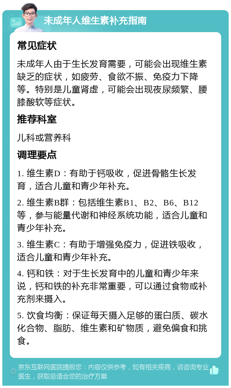 未成年人维生素补充指南 常见症状 未成年人由于生长发育需要，可能会出现维生素缺乏的症状，如疲劳、食欲不振、免疫力下降等。特别是儿童肾虚，可能会出现夜尿频繁、腰膝酸软等症状。 推荐科室 儿科或营养科 调理要点 1. 维生素D：有助于钙吸收，促进骨骼生长发育，适合儿童和青少年补充。 2. 维生素B群：包括维生素B1、B2、B6、B12等，参与能量代谢和神经系统功能，适合儿童和青少年补充。 3. 维生素C：有助于增强免疫力，促进铁吸收，适合儿童和青少年补充。 4. 钙和铁：对于生长发育中的儿童和青少年来说，钙和铁的补充非常重要，可以通过食物或补充剂来摄入。 5. 饮食均衡：保证每天摄入足够的蛋白质、碳水化合物、脂肪、维生素和矿物质，避免偏食和挑食。