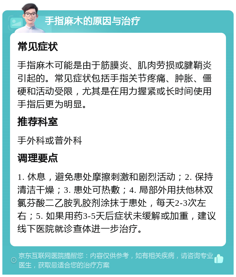 手指麻木的原因与治疗 常见症状 手指麻木可能是由于筋膜炎、肌肉劳损或腱鞘炎引起的。常见症状包括手指关节疼痛、肿胀、僵硬和活动受限，尤其是在用力握紧或长时间使用手指后更为明显。 推荐科室 手外科或普外科 调理要点 1. 休息，避免患处摩擦刺激和剧烈活动；2. 保持清洁干燥；3. 患处可热敷；4. 局部外用扶他林双氯芬酸二乙胺乳胶剂涂抹于患处，每天2-3次左右；5. 如果用药3-5天后症状未缓解或加重，建议线下医院就诊查体进一步治疗。