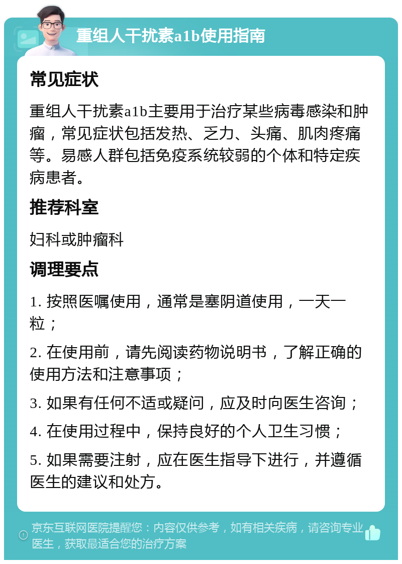 重组人干扰素a1b使用指南 常见症状 重组人干扰素a1b主要用于治疗某些病毒感染和肿瘤，常见症状包括发热、乏力、头痛、肌肉疼痛等。易感人群包括免疫系统较弱的个体和特定疾病患者。 推荐科室 妇科或肿瘤科 调理要点 1. 按照医嘱使用，通常是塞阴道使用，一天一粒； 2. 在使用前，请先阅读药物说明书，了解正确的使用方法和注意事项； 3. 如果有任何不适或疑问，应及时向医生咨询； 4. 在使用过程中，保持良好的个人卫生习惯； 5. 如果需要注射，应在医生指导下进行，并遵循医生的建议和处方。