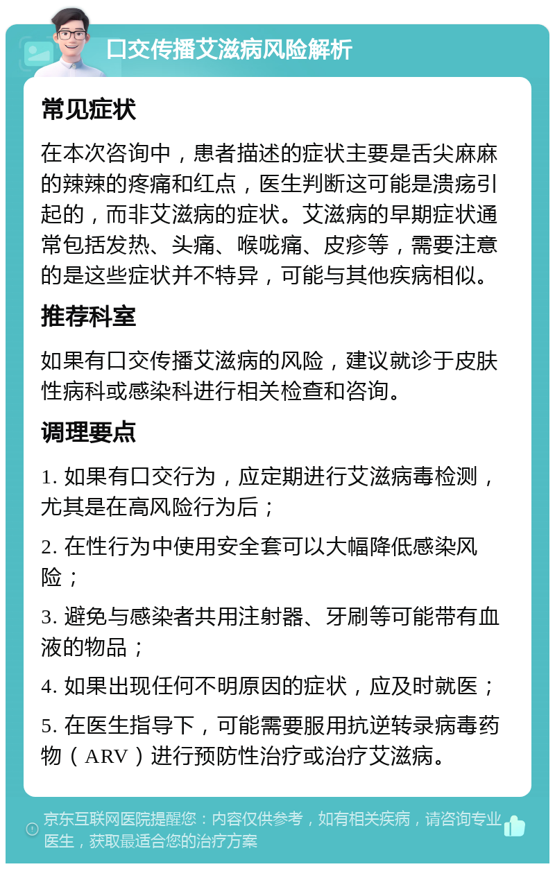 口交传播艾滋病风险解析 常见症状 在本次咨询中，患者描述的症状主要是舌尖麻麻的辣辣的疼痛和红点，医生判断这可能是溃疡引起的，而非艾滋病的症状。艾滋病的早期症状通常包括发热、头痛、喉咙痛、皮疹等，需要注意的是这些症状并不特异，可能与其他疾病相似。 推荐科室 如果有口交传播艾滋病的风险，建议就诊于皮肤性病科或感染科进行相关检查和咨询。 调理要点 1. 如果有口交行为，应定期进行艾滋病毒检测，尤其是在高风险行为后； 2. 在性行为中使用安全套可以大幅降低感染风险； 3. 避免与感染者共用注射器、牙刷等可能带有血液的物品； 4. 如果出现任何不明原因的症状，应及时就医； 5. 在医生指导下，可能需要服用抗逆转录病毒药物（ARV）进行预防性治疗或治疗艾滋病。