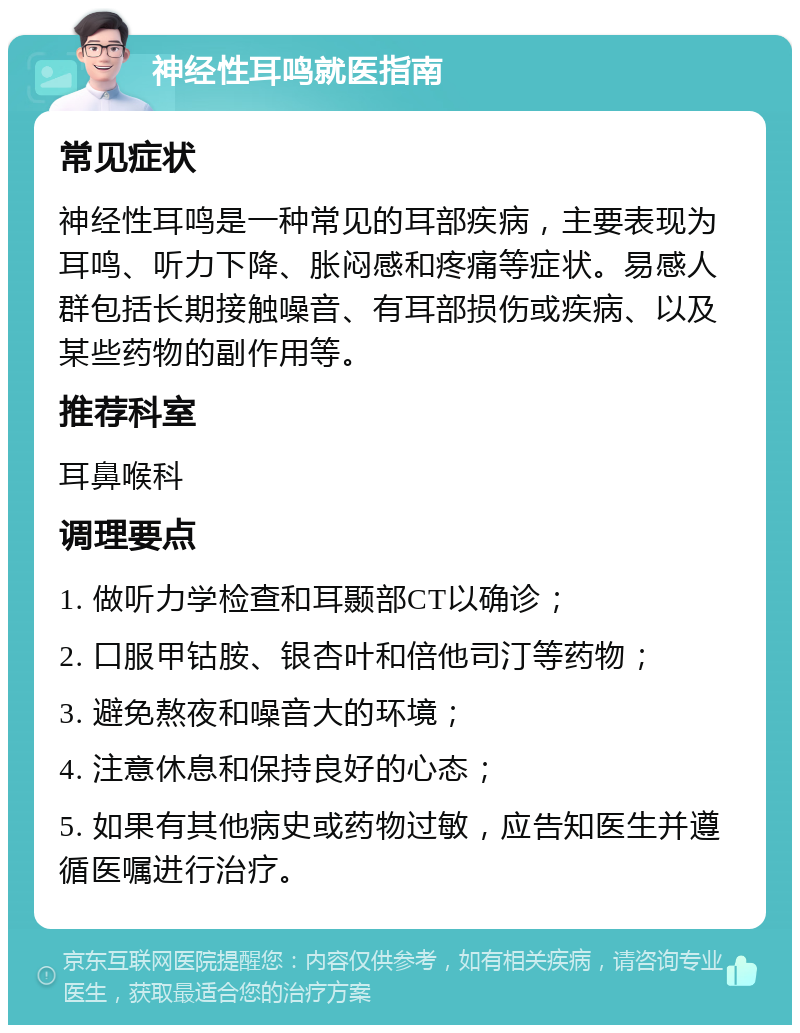 神经性耳鸣就医指南 常见症状 神经性耳鸣是一种常见的耳部疾病，主要表现为耳鸣、听力下降、胀闷感和疼痛等症状。易感人群包括长期接触噪音、有耳部损伤或疾病、以及某些药物的副作用等。 推荐科室 耳鼻喉科 调理要点 1. 做听力学检查和耳颞部CT以确诊； 2. 口服甲钴胺、银杏叶和倍他司汀等药物； 3. 避免熬夜和噪音大的环境； 4. 注意休息和保持良好的心态； 5. 如果有其他病史或药物过敏，应告知医生并遵循医嘱进行治疗。