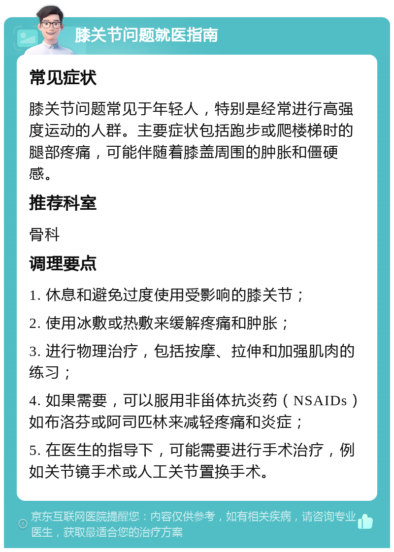 膝关节问题就医指南 常见症状 膝关节问题常见于年轻人，特别是经常进行高强度运动的人群。主要症状包括跑步或爬楼梯时的腿部疼痛，可能伴随着膝盖周围的肿胀和僵硬感。 推荐科室 骨科 调理要点 1. 休息和避免过度使用受影响的膝关节； 2. 使用冰敷或热敷来缓解疼痛和肿胀； 3. 进行物理治疗，包括按摩、拉伸和加强肌肉的练习； 4. 如果需要，可以服用非甾体抗炎药（NSAIDs）如布洛芬或阿司匹林来减轻疼痛和炎症； 5. 在医生的指导下，可能需要进行手术治疗，例如关节镜手术或人工关节置换手术。