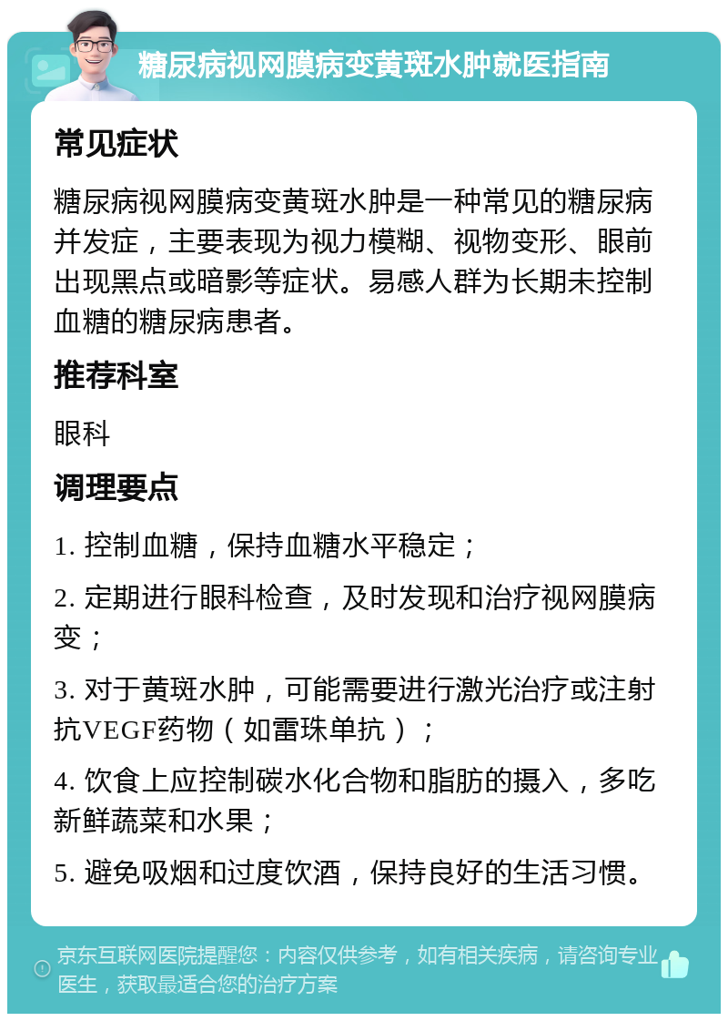 糖尿病视网膜病变黄斑水肿就医指南 常见症状 糖尿病视网膜病变黄斑水肿是一种常见的糖尿病并发症，主要表现为视力模糊、视物变形、眼前出现黑点或暗影等症状。易感人群为长期未控制血糖的糖尿病患者。 推荐科室 眼科 调理要点 1. 控制血糖，保持血糖水平稳定； 2. 定期进行眼科检查，及时发现和治疗视网膜病变； 3. 对于黄斑水肿，可能需要进行激光治疗或注射抗VEGF药物（如雷珠单抗）； 4. 饮食上应控制碳水化合物和脂肪的摄入，多吃新鲜蔬菜和水果； 5. 避免吸烟和过度饮酒，保持良好的生活习惯。