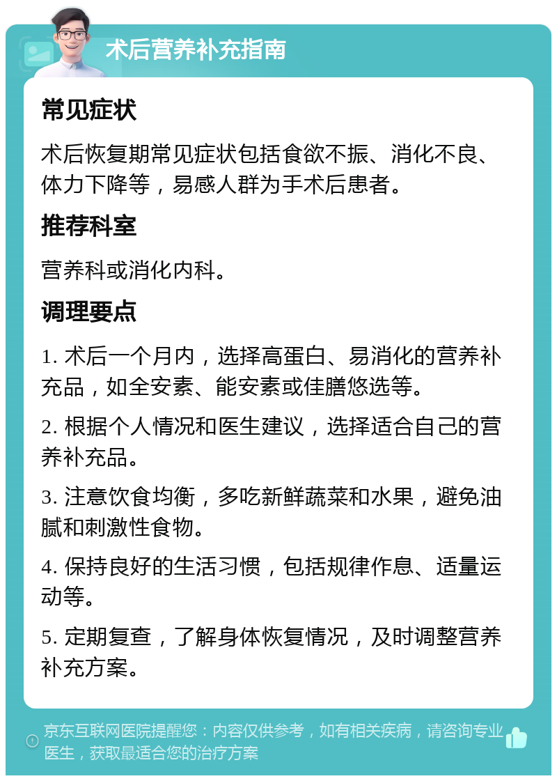 术后营养补充指南 常见症状 术后恢复期常见症状包括食欲不振、消化不良、体力下降等，易感人群为手术后患者。 推荐科室 营养科或消化内科。 调理要点 1. 术后一个月内，选择高蛋白、易消化的营养补充品，如全安素、能安素或佳膳悠选等。 2. 根据个人情况和医生建议，选择适合自己的营养补充品。 3. 注意饮食均衡，多吃新鲜蔬菜和水果，避免油腻和刺激性食物。 4. 保持良好的生活习惯，包括规律作息、适量运动等。 5. 定期复查，了解身体恢复情况，及时调整营养补充方案。